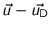 $\vec{u}-\vec{u_{\text{D}}}$